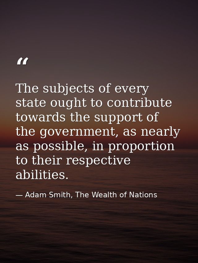 The subjects of every state ought to contribute towards the support of the government, as nearly as possible, in proport — Adam Smith, The Wealth of Nations