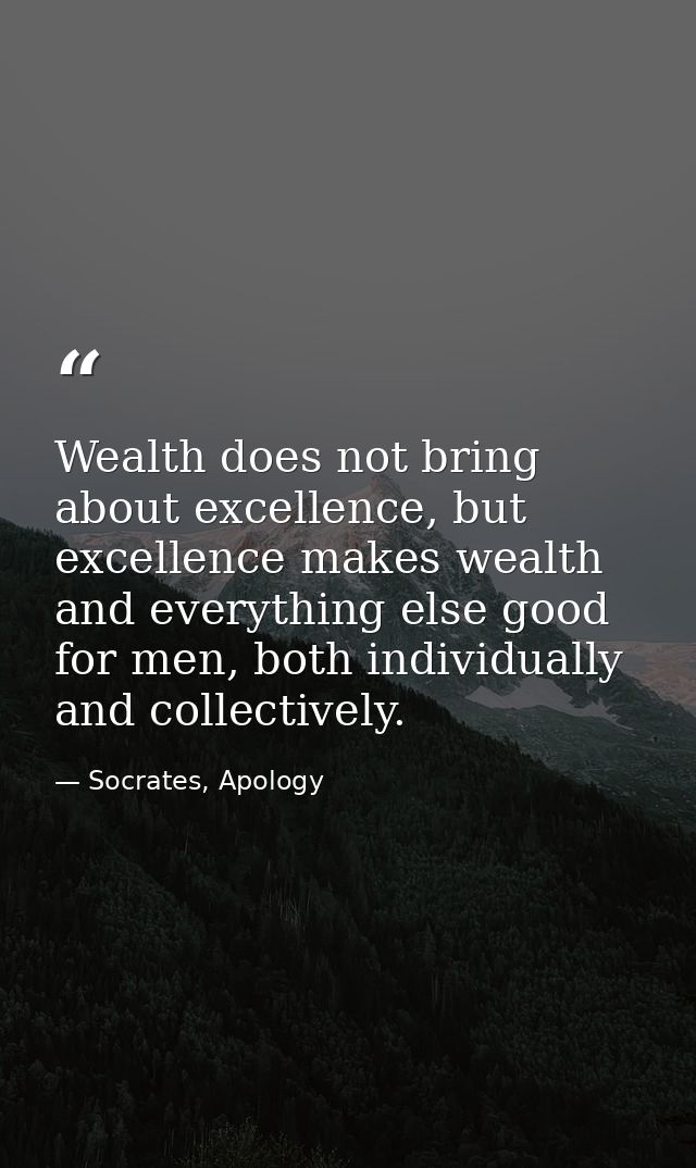 Wealth does not bring about excellence, but excellence makes wealth and everything else good for men, both individually  — Socrates, Apology