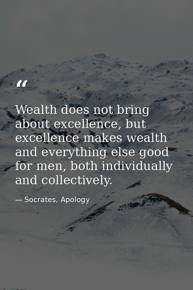 Wealth does not bring about excellence, but excellence makes wealth and everything else good for men, both individually  — Socrates, Apology