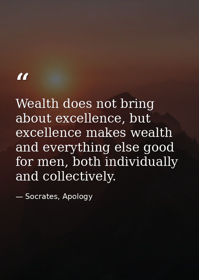 Wealth does not bring about excellence, but excellence makes wealth and everything else good for men, both individually  — Socrates, Apology