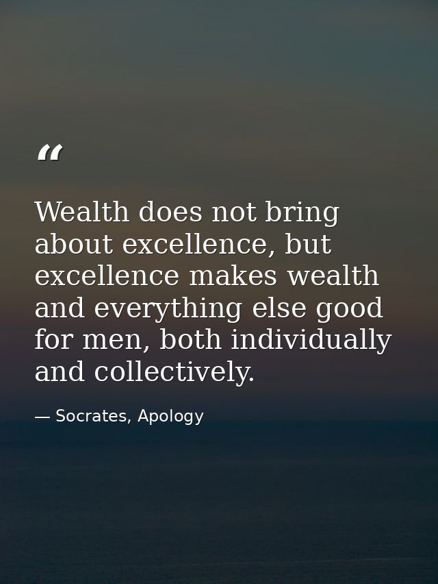Wealth does not bring about excellence, but excellence makes wealth and everything else good for men, both individually  — Socrates, Apology