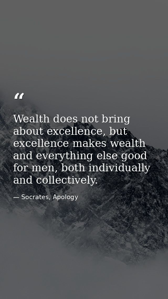 Wealth does not bring about excellence, but excellence makes wealth and everything else good for men, both individually  — Socrates, Apology