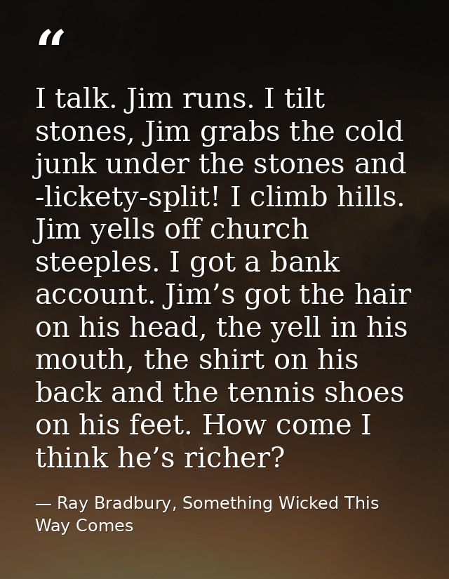 I talk. Jim runs. I tilt stones, Jim grabs the cold junk under the stones and -lickety-split! I climb hills. Jim yells o — Ray Bradbury, Something Wicked This Way Comes