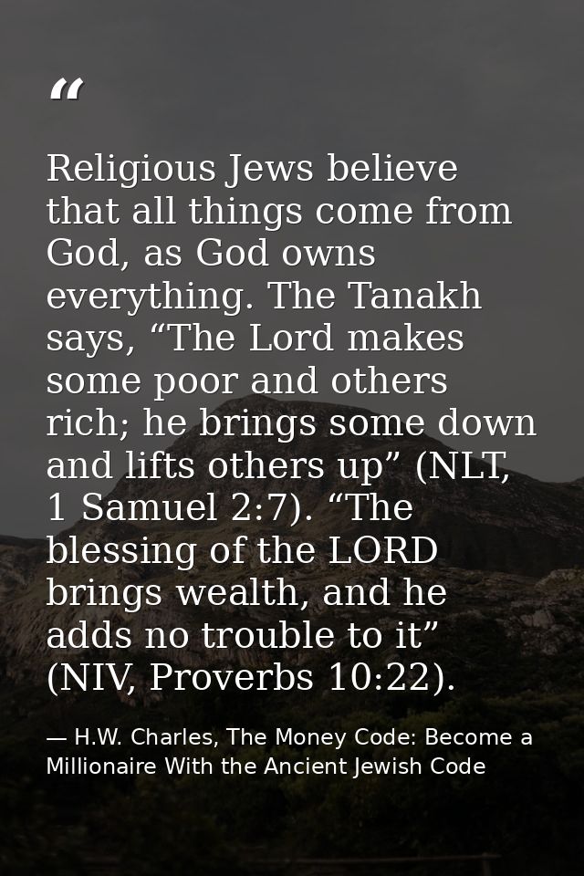 Religious Jews believe that all things come from God, as God owns everything. The Tanakh says, “The Lord makes some poor — H.W. Charles, The Money Code: Become a Millionaire With the Ancient Jewish Code