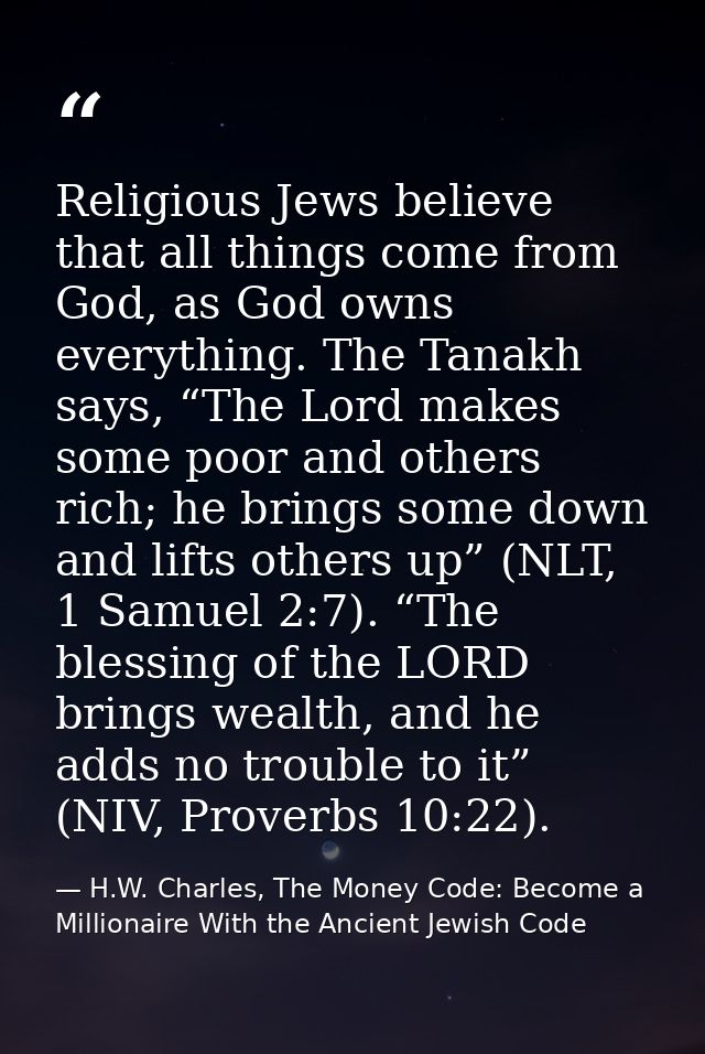 Religious Jews believe that all things come from God, as God owns everything. The Tanakh says, “The Lord makes some poor — H.W. Charles, The Money Code: Become a Millionaire With the Ancient Jewish Code