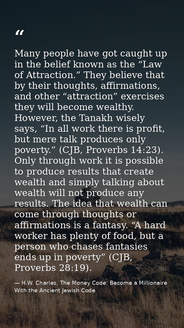 Many people have got caught up in the belief known as the “Law of Attraction.” They believe that by their thoughts, affi — H.W. Charles, The Money Code: Become a Millionaire With the Ancient Jewish Code