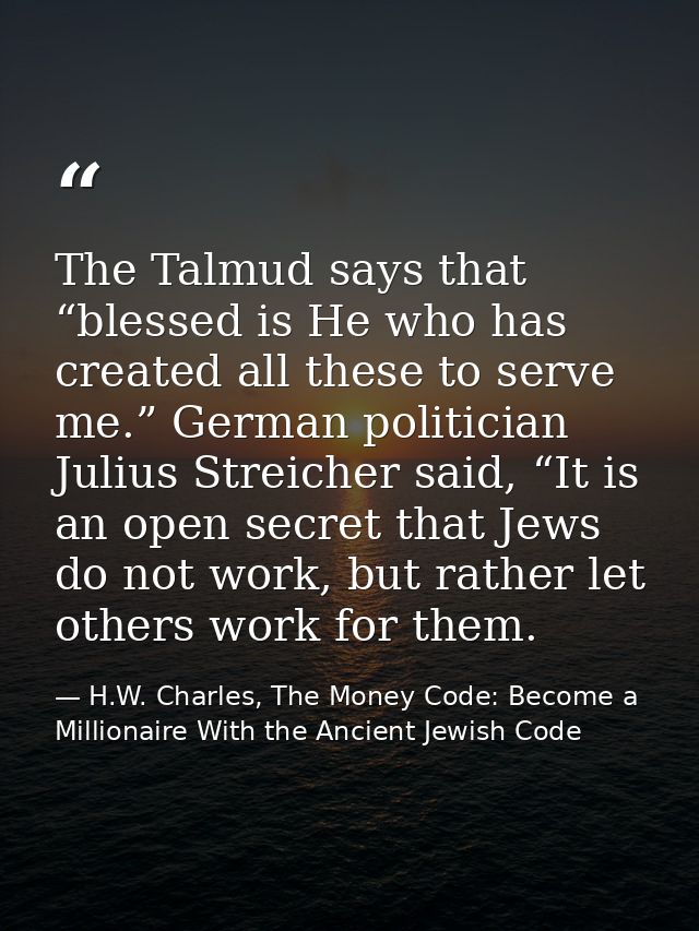 The Talmud says that “blessed is He who has created all these to serve me.” German politician Julius Streicher said, “It — H.W. Charles, The Money Code: Become a Millionaire With the Ancient Jewish Code