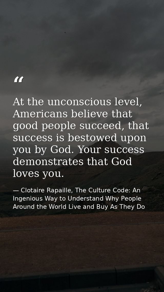 At the unconscious level, Americans believe that good people succeed, that success is bestowed upon you by God. Your suc — Clotaire Rapaille, The Culture Code: An Ingenious Way to Understand Why People Around the World Live and Buy As They Do