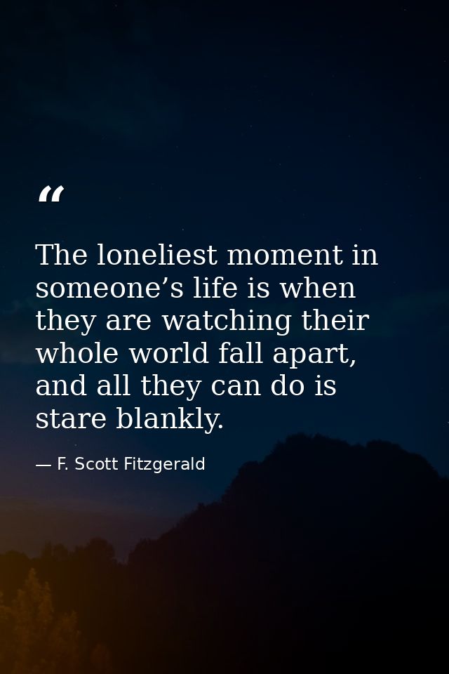 The loneliest moment in someone’s life is when they are watching their whole world fall apart, and all they can do is st — F. Scott Fitzgerald