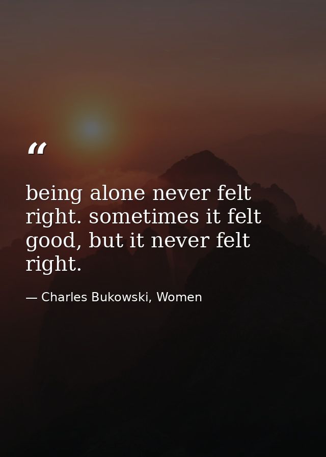 being alone never felt right. sometimes it felt good, but it never felt right. — Charles Bukowski, Women
