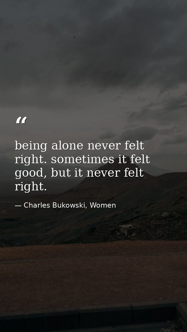 being alone never felt right. sometimes it felt good, but it never felt right. — Charles Bukowski, Women