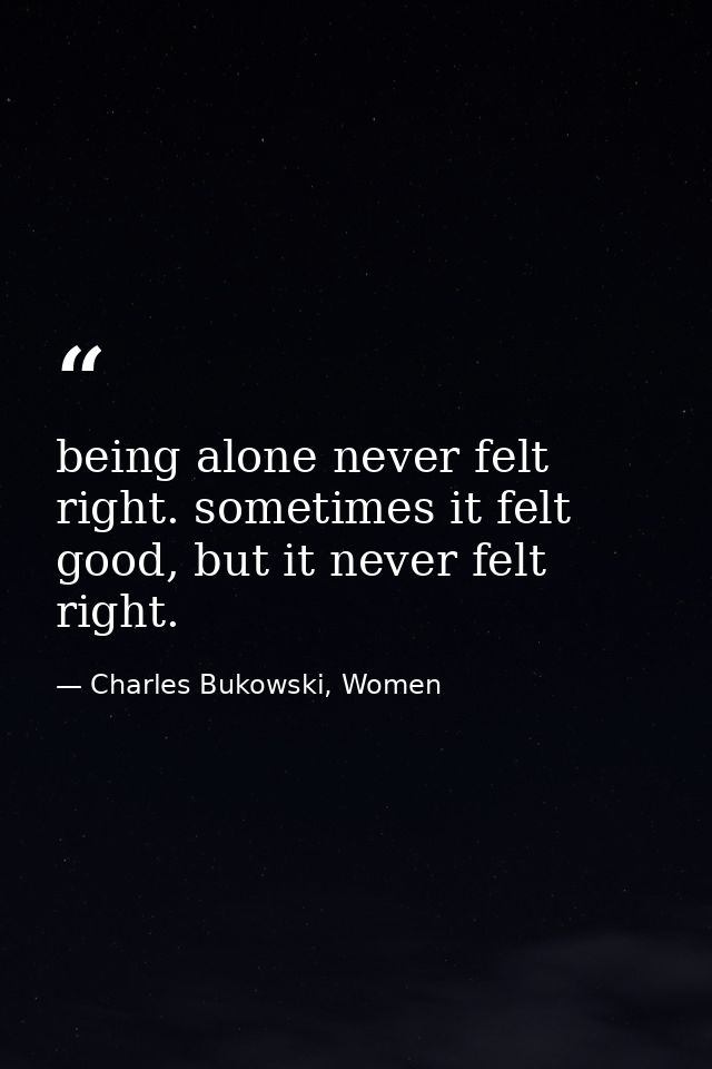 being alone never felt right. sometimes it felt good, but it never felt right. — Charles Bukowski, Women