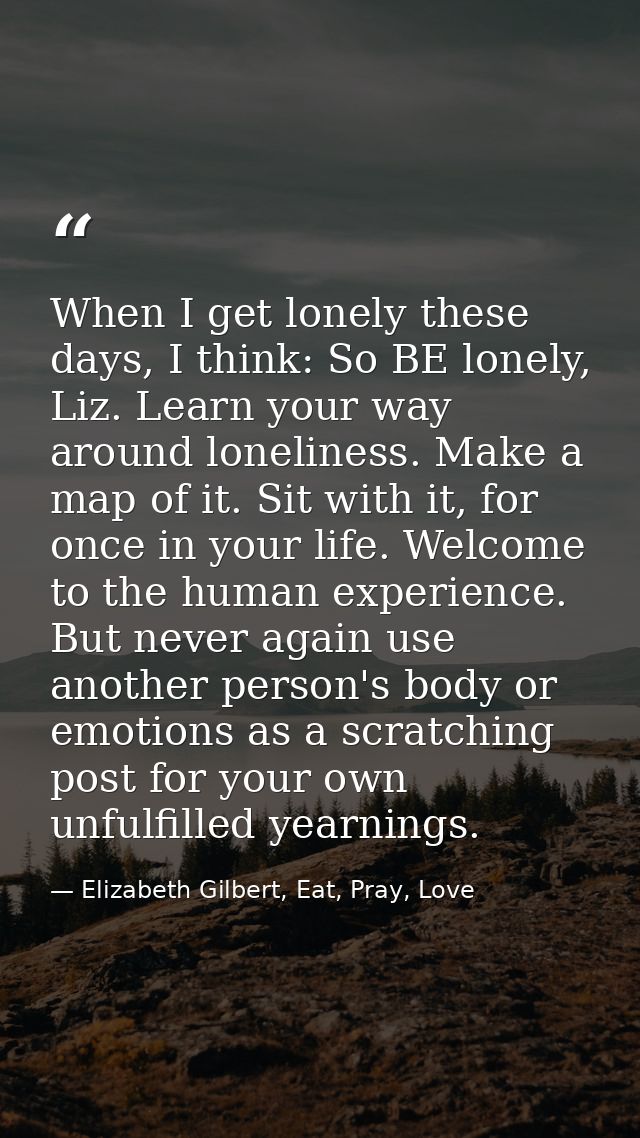 When I get lonely these days, I think: So BE lonely, Liz. Learn your way around loneliness. Make a map of it. Sit with i — Elizabeth Gilbert, Eat, Pray, Love