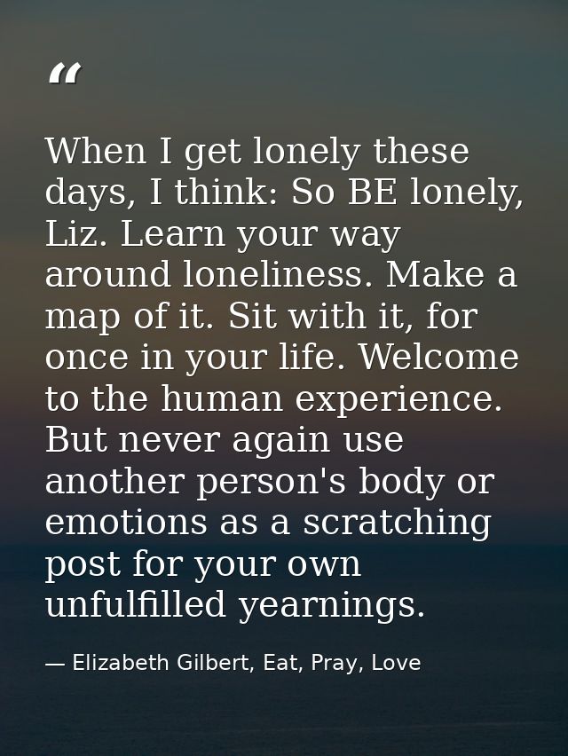 When I get lonely these days, I think: So BE lonely, Liz. Learn your way around loneliness. Make a map of it. Sit with i — Elizabeth Gilbert, Eat, Pray, Love
