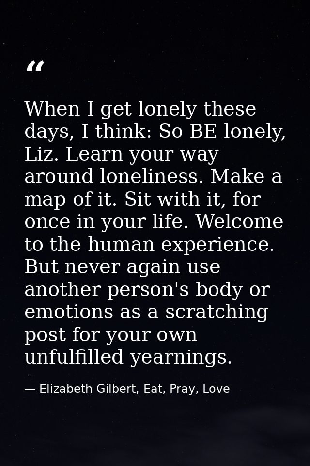 When I get lonely these days, I think: So BE lonely, Liz. Learn your way around loneliness. Make a map of it. Sit with i — Elizabeth Gilbert, Eat, Pray, Love