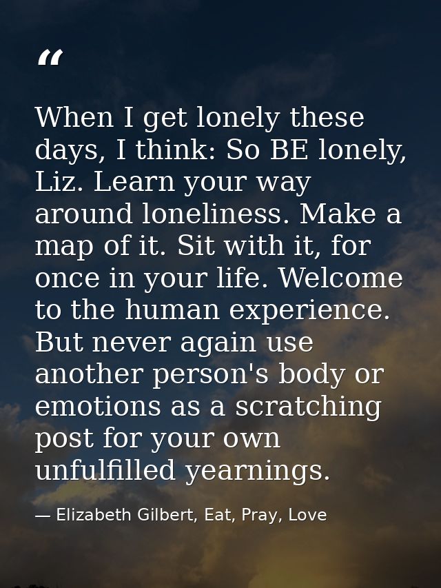 When I get lonely these days, I think: So BE lonely, Liz. Learn your way around loneliness. Make a map of it. Sit with i — Elizabeth Gilbert, Eat, Pray, Love