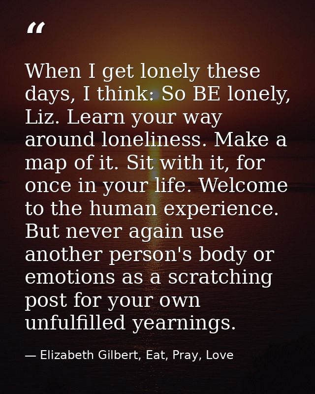 When I get lonely these days, I think: So BE lonely, Liz. Learn your way around loneliness. Make a map of it. Sit with i — Elizabeth Gilbert, Eat, Pray, Love