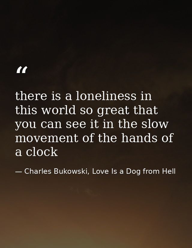 there is a loneliness in this world so great that you can see it in the slow movement of the hands of a clock — Charles Bukowski, Love Is a Dog from Hell