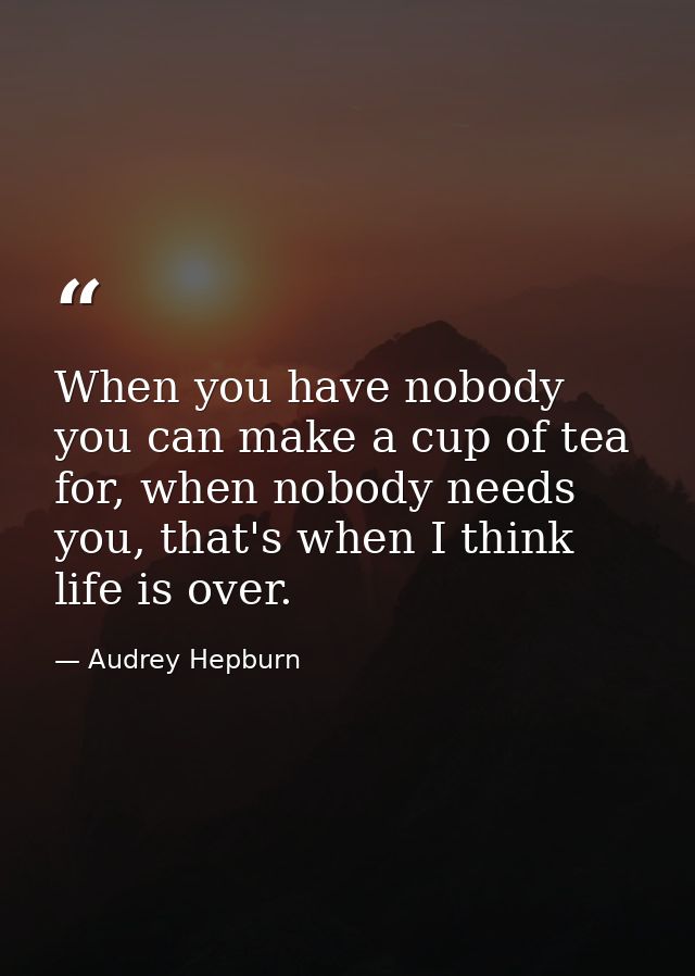 When you have nobody you can make a cup of tea for, when nobody needs you, that's when I think life is over. — Audrey Hepburn
