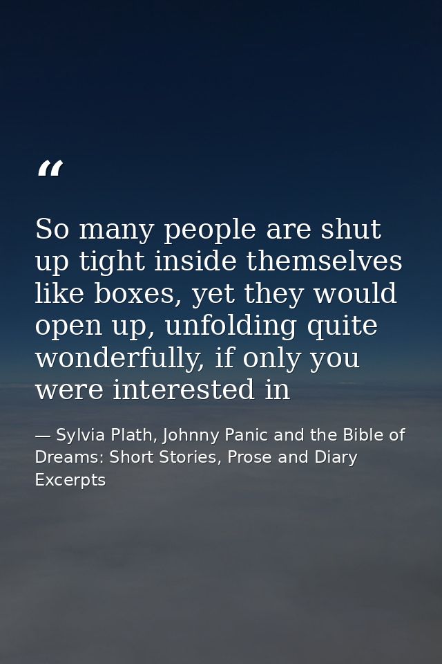 So many people are shut up tight inside themselves like boxes, yet they would open up, unfolding quite wonderfully, if o — Sylvia Plath, Johnny Panic and the Bible of Dreams: Short Stories, Prose and Diary Excerpts