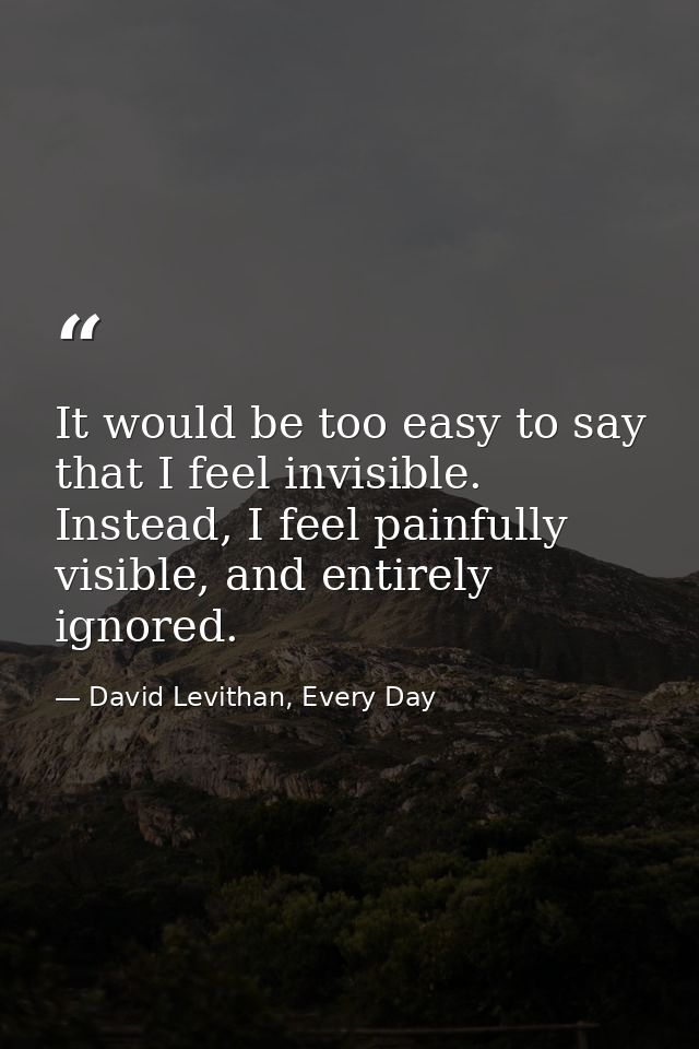 It would be too easy to say that I feel invisible. Instead, I feel painfully visible, and entirely ignored. — David Levithan, Every Day