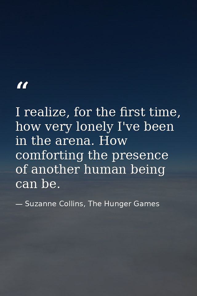 I realize, for the first time, how very lonely I've been in the arena. How comforting the presence of another human bein — Suzanne Collins, The Hunger Games