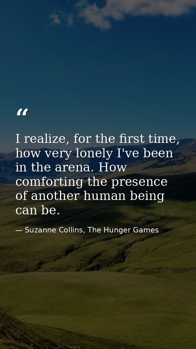 I realize, for the first time, how very lonely I've been in the arena. How comforting the presence of another human bein — Suzanne Collins, The Hunger Games
