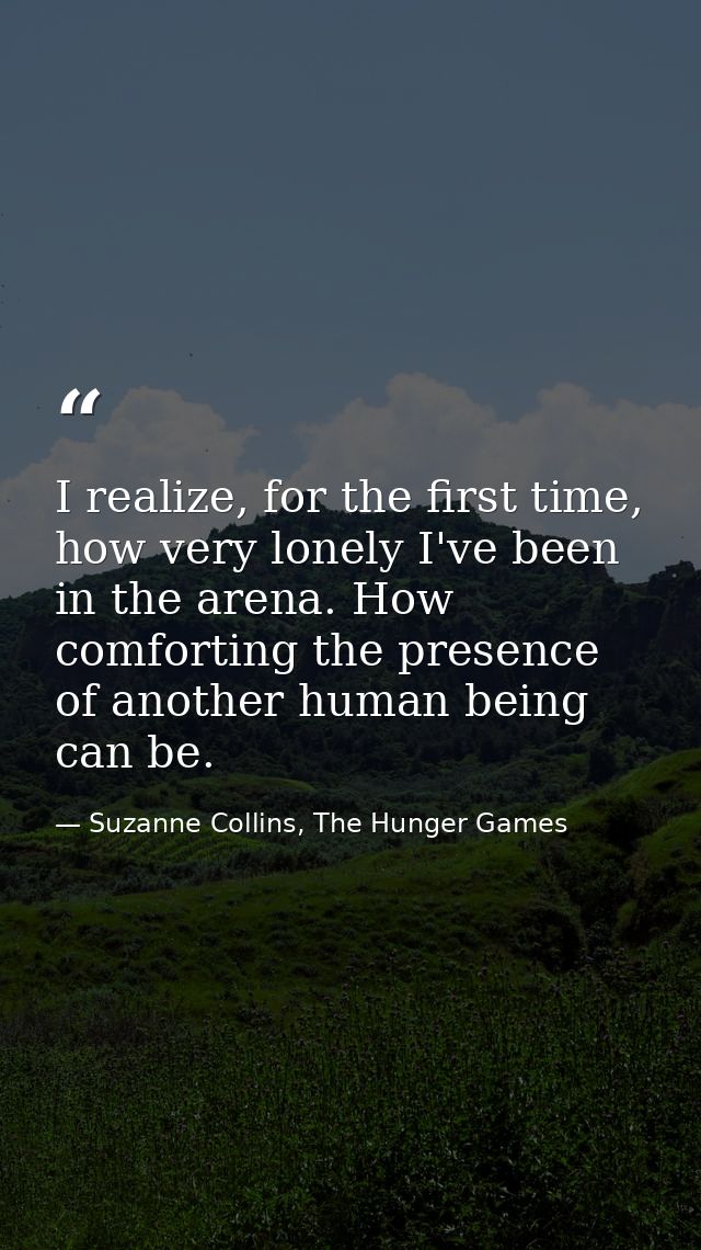 I realize, for the first time, how very lonely I've been in the arena. How comforting the presence of another human bein — Suzanne Collins, The Hunger Games