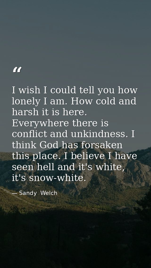 I wish I could tell you how lonely I am. How cold and harsh it is here. Everywhere there is conflict and unkindness. I t — Sandy  Welch