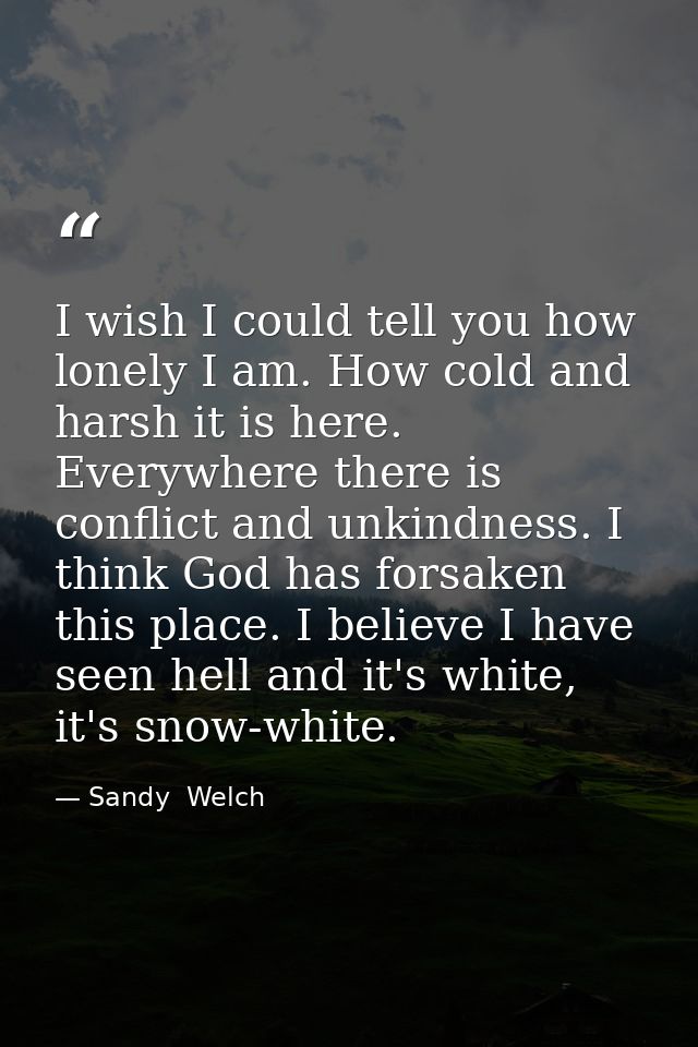 I wish I could tell you how lonely I am. How cold and harsh it is here. Everywhere there is conflict and unkindness. I t — Sandy  Welch