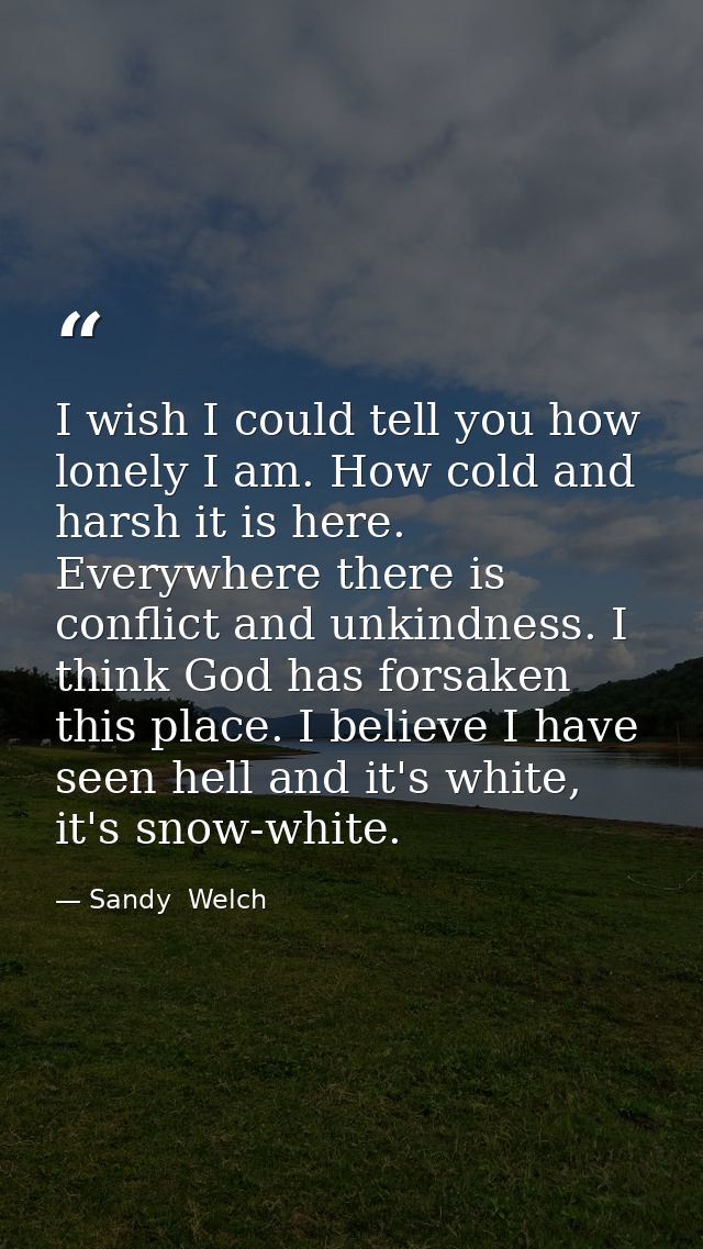 I wish I could tell you how lonely I am. How cold and harsh it is here. Everywhere there is conflict and unkindness. I t — Sandy  Welch