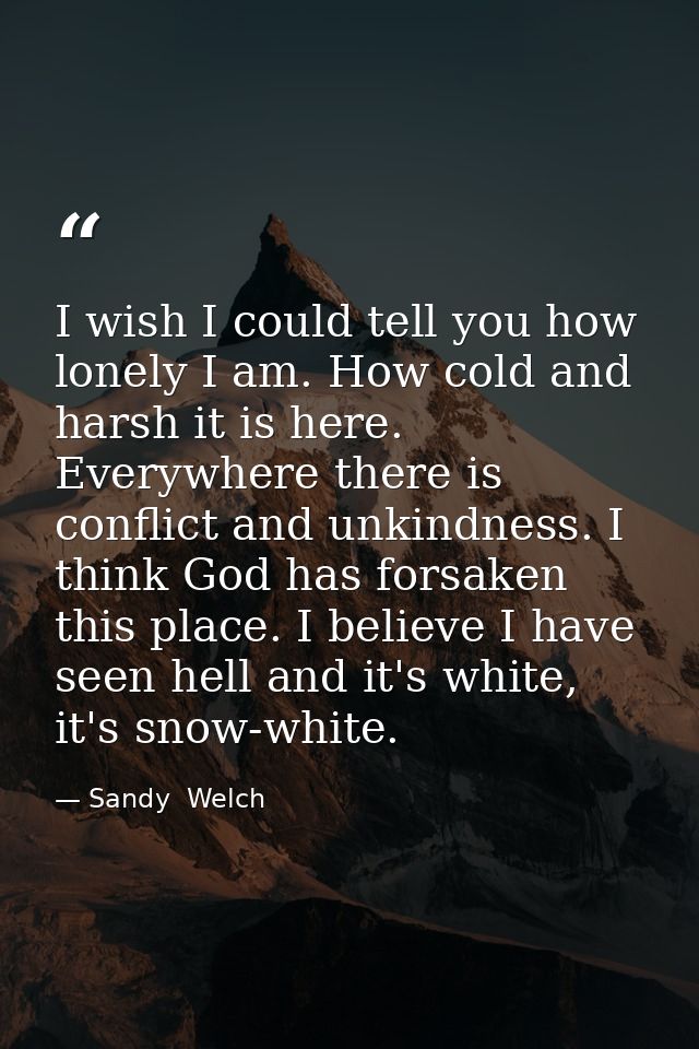 I wish I could tell you how lonely I am. How cold and harsh it is here. Everywhere there is conflict and unkindness. I t — Sandy  Welch