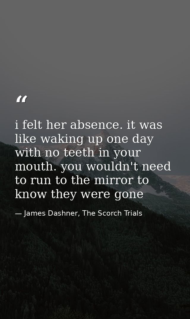 i felt her absence. it was like waking up one day with no teeth in your mouth. you wouldn't need to run to the mirror to — James Dashner, The Scorch Trials