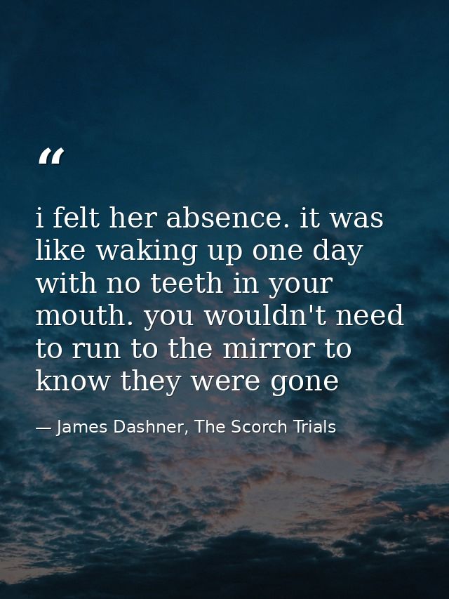 i felt her absence. it was like waking up one day with no teeth in your mouth. you wouldn't need to run to the mirror to — James Dashner, The Scorch Trials