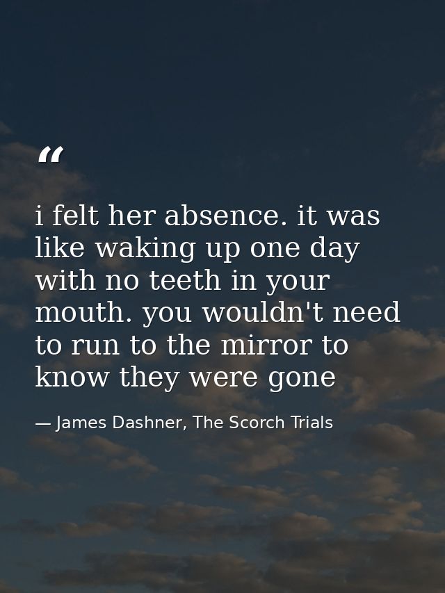 i felt her absence. it was like waking up one day with no teeth in your mouth. you wouldn't need to run to the mirror to — James Dashner, The Scorch Trials