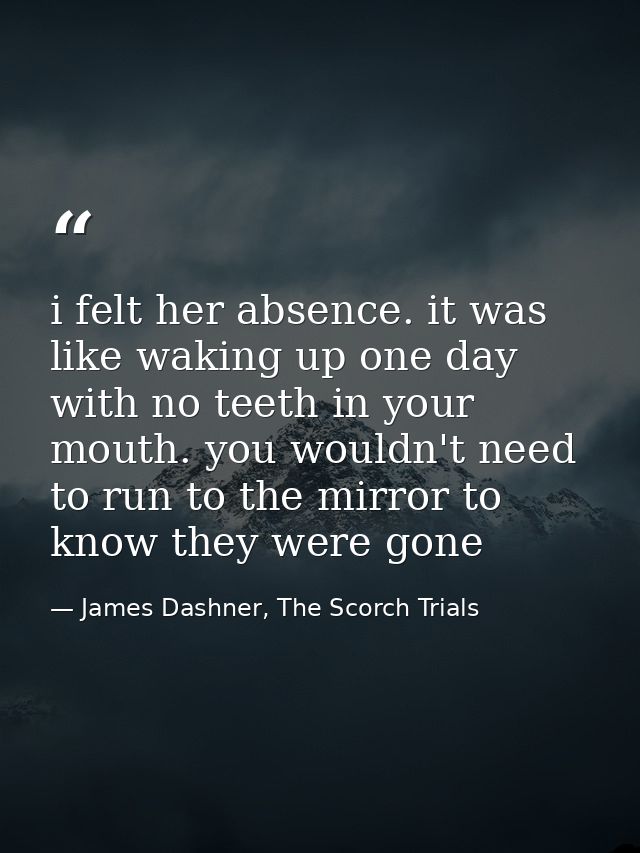i felt her absence. it was like waking up one day with no teeth in your mouth. you wouldn't need to run to the mirror to — James Dashner, The Scorch Trials