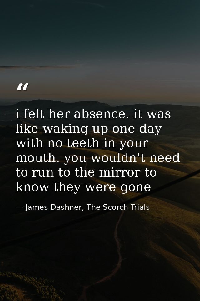 i felt her absence. it was like waking up one day with no teeth in your mouth. you wouldn't need to run to the mirror to — James Dashner, The Scorch Trials