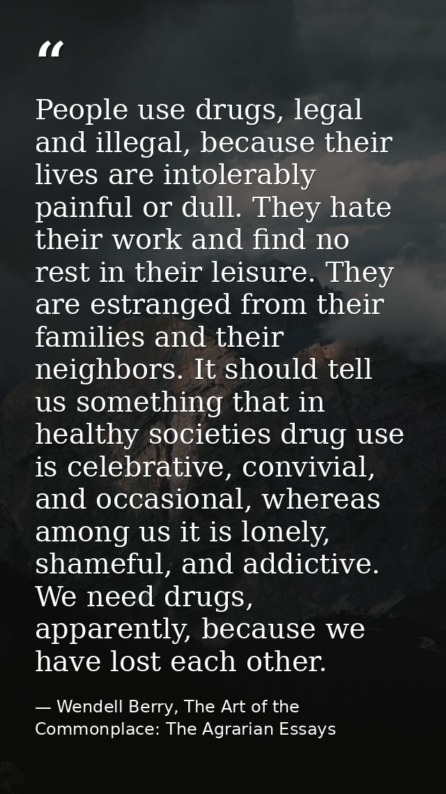 People use drugs, legal and illegal, because their lives are intolerably painful or dull. They hate their work and find  — Wendell Berry, The Art of the Commonplace: The Agrarian Essays