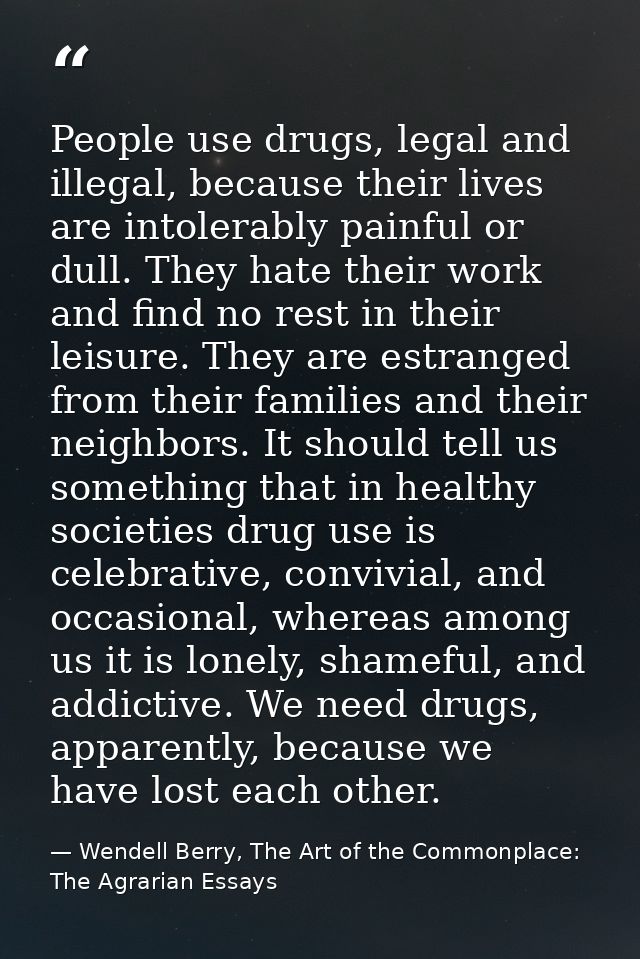 People use drugs, legal and illegal, because their lives are intolerably painful or dull. They hate their work and find  — Wendell Berry, The Art of the Commonplace: The Agrarian Essays