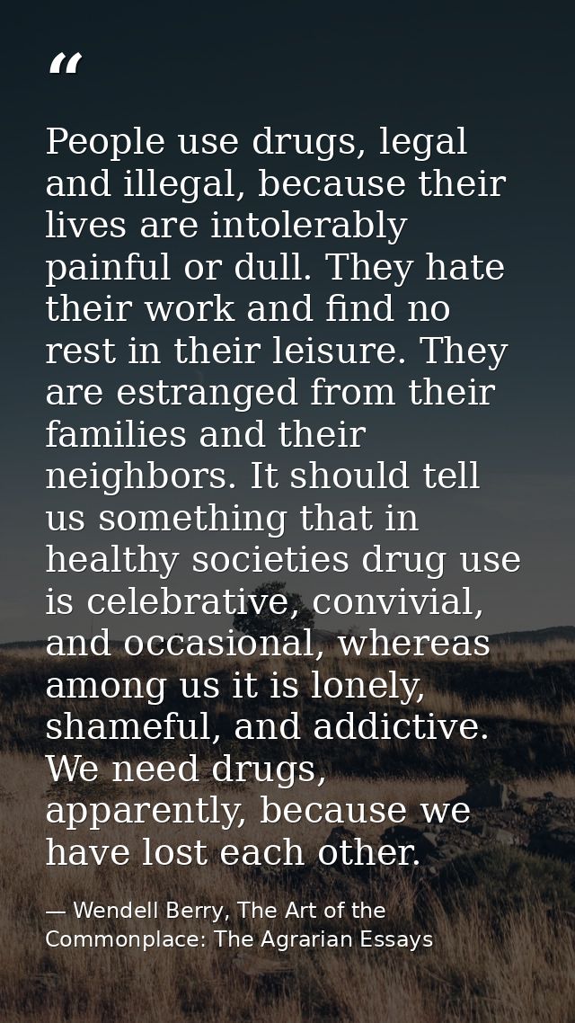 People use drugs, legal and illegal, because their lives are intolerably painful or dull. They hate their work and find  — Wendell Berry, The Art of the Commonplace: The Agrarian Essays