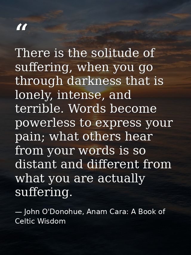 There is the solitude of suffering, when you go through darkness that is lonely, intense, and terrible. Words become pow — John O'Donohue, Anam Cara: A Book of Celtic Wisdom