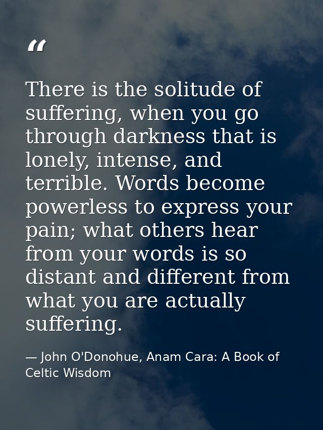 There is the solitude of suffering, when you go through darkness that is lonely, intense, and terrible. Words become pow — John O'Donohue, Anam Cara: A Book of Celtic Wisdom