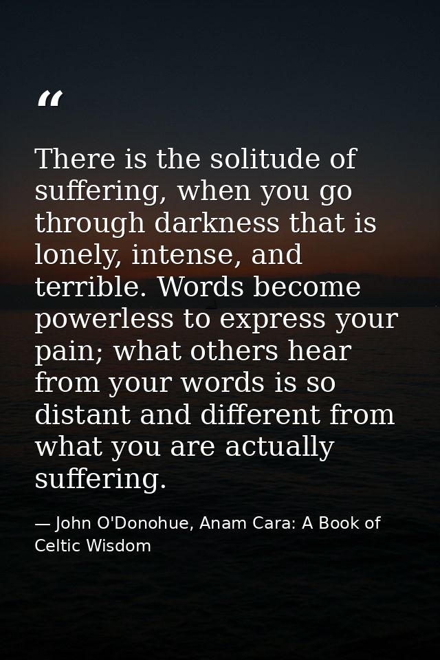 There is the solitude of suffering, when you go through darkness that is lonely, intense, and terrible. Words become pow — John O'Donohue, Anam Cara: A Book of Celtic Wisdom