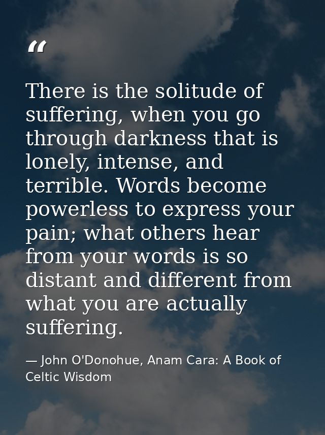There is the solitude of suffering, when you go through darkness that is lonely, intense, and terrible. Words become pow — John O'Donohue, Anam Cara: A Book of Celtic Wisdom