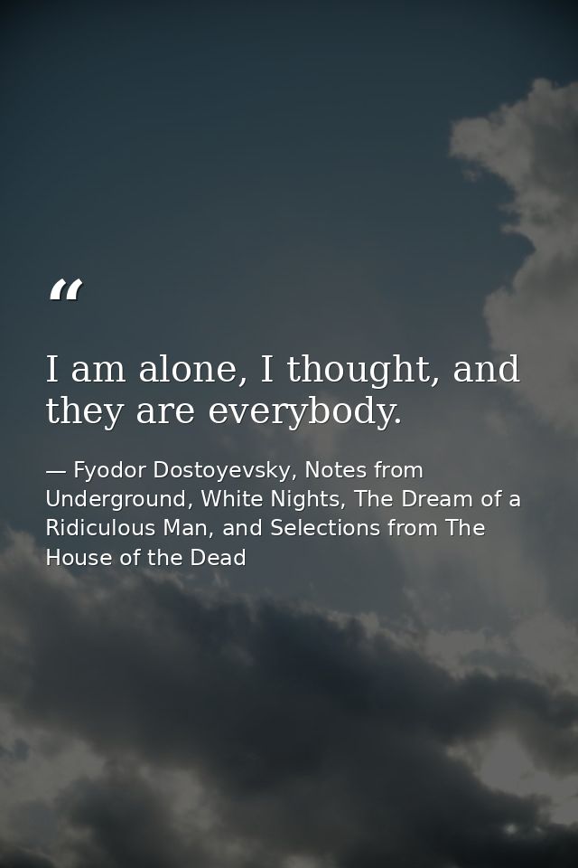 I am alone, I thought, and they are everybody. — Fyodor Dostoyevsky, Notes from Underground, White Nights, The Dream of a Ridiculous Man, and Selections from The House of the Dead