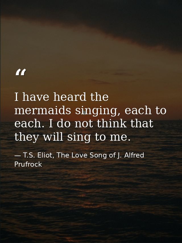 I have heard the mermaids singing, each to each. I do not think that they will sing to me. — T.S. Eliot, The Love Song of J. Alfred Prufrock
