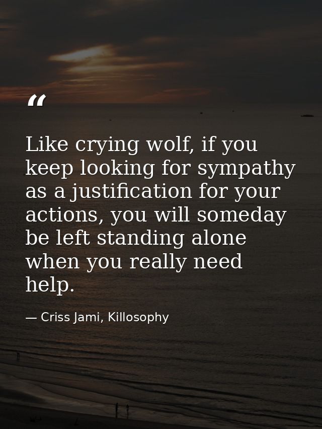 Like crying wolf, if you keep looking for sympathy as a justification for your actions, you will someday be left standin — Criss Jami, Killosophy
