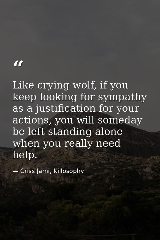Like crying wolf, if you keep looking for sympathy as a justification for your actions, you will someday be left standin — Criss Jami, Killosophy