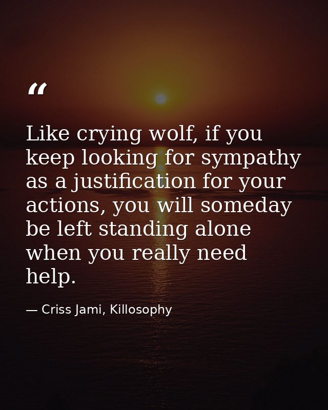 Like crying wolf, if you keep looking for sympathy as a justification for your actions, you will someday be left standin — Criss Jami, Killosophy