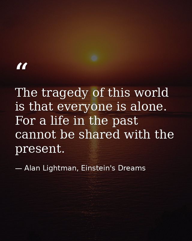 The tragedy of this world is that everyone is alone. For a life in the past cannot be shared with the present. — Alan Lightman, Einstein's Dreams